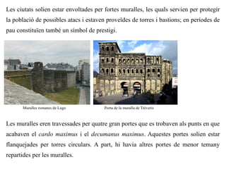 Les ciutats solien estar envoltades per fortes muralles, les quals servien per protegir
la població de possibles atacs i estaven proveïdes de torres i bastions; en períodes de
pau constituïen també un símbol de prestigi.




      Muralles romanes de Lugo          Porta de la muralla de Trèveris



Les muralles eren travessades per quatre gran portes que es trobaven als punts en que
acabaven el cardo maximus i el decumanus maximus. Aquestes portes solien estar
flanquejades per torres circulars. A part, hi havia altres portes de menor temany
repartides per les muralles.
 