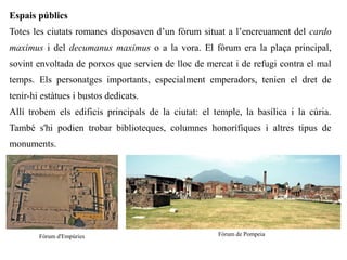 Espais públics
Totes les ciutats romanes disposaven d’un fòrum situat a l’encreuament del cardo
maximus i del decumanus maximus o a la vora. El fòrum era la plaça principal,
sovint envoltada de porxos que servien de lloc de mercat i de refugi contra el mal
temps. Els personatges importants, especialment emperadors, tenien el dret de
tenir-hi estàtues i bustos dedicats.
Allí trobem els edificis principals de la ciutat: el temple, la basílica i la cúria.
També s'hi podien trobar biblioteques, columnes honorífiques i altres tipus de
monuments.




        Fòrum d'Empúries                              Fòrum de Pompeia
 