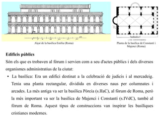 Alçat de la basílica Emília (Roma)           Planta de la basílica de Constantí i
                                                                         Majenci (Roma)


Edificis públics
Són els que es trobaven al fòrum i servien com a seu d'actes públics i dels diversos
organismes administratius de la ciutat:
●   La basílica: Era un edifici destinat a la celebració de judicis i al mercadeig.
    Tenia una planta rectangular, dividida en diverses naus per columnates i
    arcades. La més antiga va ser la basílica Pòrcia (s.IIaC), al fòrum de Roma, però
    la més important va ser la basílica de Majenci i Constantí (s.IVdC), també al
    fòrum de Roma. Aquest tipus de construccions van inspirar les basíliques
    cristianes modernes.
 