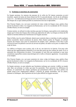 Cours HCA, 1é re
anné e Architecture LMD, 2020-2021
Mme
Boumaza.O Page 5
5- Technique et maté
riaux de construction
En Egypte ancienne, les maisons des paysans de la vallé
e du Nil é
taient construites en pisé
(mortier), àpartir de mottes de limon (boue) du Nil. Ce procé
déaboutit, àla fin du 4e millé
naire
avant J.-C., àla fabrication de briques de terre crue faites dans un moule en bois et sé
ché
es àl'air.
Des briques de ce type rendent possible la construction d'un mur irré
prochable.
Dè
s l'Ancien Empire, on a sut aussi construire de vraies voû
tes de briques crues, parfois d'une
porté
e de plusieurs mè
tres. Les magasins du Ramesseum, sur la rive occidentale du Nil àLouxor
(Thè
bes-Ouest), en sont un exemple.
Comme mortier, on utilisait le mê
me maté
riau que pour les briques, mais parfois on le rendait plus
maigre que le limon des briques elles-mê
mes par adjonction de sable. Les briques en limon du Nil
é
taient le maté
riau habituel de l'architecture de l'Egypte ancienne.
Dans le Delta, tous les autres bâ
timents é
taient aussi construits dans ce maté
riau et seules quelques
parties essentielles é
taient constitué
es de pierres. Dans d'autres parties de l'Egypte, on utilisait
toujours des briques crues pour la construction de temples, leurs plafonds et toits faits le plus
souvent de troncs de palmiers couverts de nervures de palme, de nattes ou de joncs et enduits d'un
cré
pi de limon.
Les é
difices en briques crues avaient, cela va de soi, une duré
e de vie limité
e. C'est pour cette
raison que des agglomé
rations d'autrefois il ne reste plus guè
re que des collines de ruines. Il en va
autrement des constructions de pierre. C'est pourquoi ce sont elles qui constituent ce que nous
considé
rons aujourd'hui comme caracté
ristique de la vieille civilisation é
gyptienne : les pyramides
et les temples.
Dè
s l'Ancien Empire, on a sut aussi construire de vraies voû
tes de briques crues, parfois d'une
porté
e de plusieurs mè
tres. Les magasins du Ramesseum, sur la rive occidentale du Nil àLouxor
(Thè
bes-Ouest), en sont un exemple.
En Egypte ancienne, on peut admettre que l'opé
ration technique qui consiste àé
difier un temple
é
tait, dans son principe, la mê
me que pour les pyramides. Pour surmonter les diffé
rences de
hauteur, on construisait des rampes auxiliaires qui permettaient d'é
lever des blocs parfois trè
s
grands jusqu'à leur emplacement dé
finitif. L'é
rection de grands monolithes, tels les piliers,
colonnes et obé
lisques, é
tait l'opé
ration de loin la plus difficile en Egypte ancienne.
L’utilisation des rampes pour le transport des pierres
 