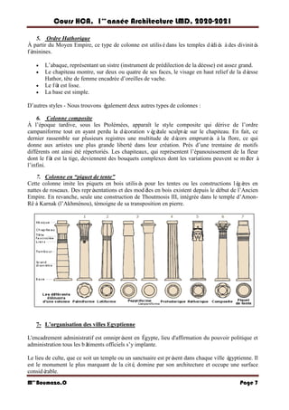Cours HCA, 1é re
anné e Architecture LMD, 2020-2021
Mme
Boumaza.O Page 7
5. Ordre Hathorique
À partir du Moyen Empire, ce type de colonne est utilisédans les temples dé
dié
s àdes divinité
s
fé
minines.
 L’abaque, représentant un sistre (instrument de prédilection de la déesse) est assez grand.
 Le chapiteau montre, sur deux ou quatre de ses faces, le visage en haut relief de la dé
esse
Hathor, tête de femme encadrée d’oreilles de vache.
 Le fû
t est lisse.
 La base est simple.
D’autres styles - Nous trouvons é
galement deux autres types de colonnes :
6. Colonne composite
À l’époque tardive, sous les Ptolémées, apparaît le style composite qui dérive de l’ordre
campaniforme tout en ayant perdu la dé
coration vé
gé
tale sculpté
e sur le chapiteau. En fait, ce
dernier rassemble sur plusieurs registres une multitude de dé
cors emprunté
s àla flore, ce qui
donne aux artistes une plus grande liberté dans leur création. Près d’une trentaine de motifs
différents ont ainsi été répertoriés. Les chapiteaux, qui représentent l’épanouissement de la fleur
dont le fû
t est la tige, deviennent des bouquets complexes dont les variations peuvent se mê
ler à
l’infini.
7. Colonne en “piquet de tente”
Cette colonne imite les piquets en bois utilisé
s pour les tentes ou les constructions lé
gè
res en
nattes de roseaux. Des repré
sentations et des modè
les en bois existent depuis le début de l’Ancien
Empire. En revanche, seule une construction de Thoutmosis III, intégrée dans le temple d’Amon-
Rê à Karnak (l’Akhménou), témoigne de sa transposition en pierre.
7- L’organisation des villes Egyptienne
L'encadrement administratif est omnipré
sent en Égypte, lieu d'affirmation du pouvoir politique et
administration tous les bâ
timents officiels s’y implante.
Le lieu de culte, que ce soit un temple ou un sanctuaire est pré
sent dans chaque ville é
gyptienne. Il
est le monument le plus marquant de la cité
, domine par son architecture et occupe une surface
considé
rable.
 