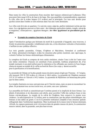 Cours HCA, 1é re
anné e Architecture LMD, 2020-2021
Mme
Boumaza.O Page 8
Dans toutes les villes la construction d'une enceinte é
tait toujours ordonné
e par le pharaon. Elles
pouvaient faire jusqu'à20 m de haut et de large. Des rues parallè
les et perpendiculaires organisent
la ville, elles ont la mê
me largeur (2-3 mè
tres) sauf la principale. Les rues sont é
troites pour
qu'elles soient dans l'ombre et sont orienté
es dans l'axe des vents dominants.
Les villes sont divisé
es en quartiers. Ce sont des zones sé
paré
es, parfois totalement isolé
es par des
murs. Les sé
gré
gations peuvent se faire entre : des bâ
timents particuliers (palais, temple, entrepô
ts
et magasins) ; riches/pauvres ; é
gyptiens/é
trangers ; les villes é
gyptiennes ne possé
daient pas de
place.
 Exemple du complexe funé
raire de Gizeh
Après l’introduction quelque peu hésitante du motif de la pyramide à Saqqarah, nous trouvons, à
Gizeh, les premiè
res pyramides vé
ritablement achevé
es, oùles directions verticales et horizontales
s’unifient en une synthèse effective.
Les trois grandes pyramides, Ché
ops, Ché
phren et Myké
rinos, formulent et confirment
un thè
me pleinement dé
veloppé; mê
me les structures plus petites montrent, sans é
quivoque, la
volonté d’utiliser les formes stéréométriques élémentaires.
Le complexe de Gizeh se compose de trois unités similaires, situées l’une à côté de l’autre sous
une même orientation. Chacune est constituée d’une pyramide, tombeau proprement dit, d’un
temple mortuaire à son pied (utilisé pour la vénération et les offrandes aux morts) et d’une longue
chaussé
e menant au temple de la vallé
e au bord du fleuve (les corps y é
taient accueillis
pour la purification et la momification).
La pyramide de Chéops est la plus grande masse de pierre jamais érigée par l’homme. A l’origine,
elle mesurait 23O X 23O mè
tres et s’élevait à 146,6 mètres. La pyramide de Chéphren mesurait
215 X 215 mètres et s’élevait à 143,5 mètres. La pyramide de Mykérinos est beaucoup plus petite
que les deux autres.
Les temples funéraires ne nous sont parvenus qu’à l’état de ruines, mais on peut en reconstituer les
plans. Ils pré
sentent tous un tracéaxial avec, au centre, une cour àpilastres.
Les ensembles de Gizeh se caractérisent par l’extrême pureté et la simplicité de leurs formes. Les
détails d’articulation et de décoration sont abolis, pour accroître l’effet des surfaces lisses et des
formes sté
ré
omé
triques. Le temple de la vallé
e de Ché
phren, bien conservé
, le montre avec
é
vidence ; la salle hypostyle en T n’utilise, pour sa construction, que des piliers monolithiques, des
linteaux et des dalles de granit. C’est là la première réalisation complète d’une structure spatiale
orthogonale dans l’architecture égyptienne. Mais la primauté de la masse reste le facteur dominant,
àGizeh, les espaces paraissent avoir é
técreusé
s dans de grandes masses de pierre, la construction
massive atteint, dans la pyramide, sont plus haut niveau.
 