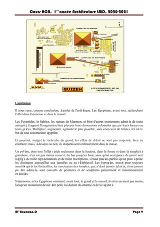 Cours HCA, 1é re
anné e Architecture LMD, 2020-2021
Mme
Boumaza.O Page 9
Conclusion
Il nous reste, comme conclusion, àparler de l'esthé
tique. Les Égyptiens, avant tout, recherchent
l'effet dans l'immense et dans le massif.
Les Pyramides, le Sphinx, les statues de Memnon, et bien d'autres monuments admiré
s de toute
antiquité
, frappent l'imagination bien plus par leurs dimensions colossales que par leurs formes ou
leurs grâ
ces. Multiplier, augmenter, agrandir le plus possible, sans concevoir de limites, tel est le
but de tout constructeur é
gyptien.
Et pourtant, malgréla recherche du grand, les effets de dé
tail ne sont pas mé
prisé
s, bien au
contraire; mais, àdessein ou non, ils disparaissent ordinairement dans la masse.
Un pylô
ne, dont tout l'effet ré
side seulement dans la hauteur, dans la forme et dans la simplicité
grandiose, n'en est pas moins couvert, du bas jusqu'en haut, sans qu'un seul pouce de pierre soit
né
gligé
, de mille repré
sentations et de mille inscriptions, si haut placé
es parfois qu'on peut àpeine
les distinguer aujourd'hui aux jumelles ou au té
lé
objectif. Les hypogé
es, muré
s pour toujours
aussitô
t aprè
s les funé
railles, les sanctuaires des temples, qui, n'é
tant jamais é
clairé
s, n'ont jamais
pu ê
tre admiré
s, sont couverts de peintures et de sculptures patiemment et minutieusement
exé
cuté
es.
Né
anmoins, si les Égyptiens voulaient, avant tout, le grand et le massif, ils n'en savaient pas moins,
lorsqu'un monument devait ê
tre petit, lui donner du charme et de la lé
gè
reté
.
 