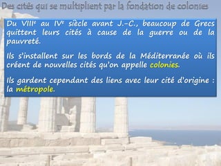Du VIIIe au IVe siècle avant J.-C., beaucoup de Grecs
quittent leurs cités à cause de la guerre ou de la
pauvreté.
Ils s’installent sur les bords de la Méditerranée où ils
créent de nouvelles cités qu’on appelle colonies.
Ils gardent cependant des liens avec leur cité d’origine :
la métropole.
 