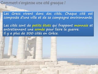 Les Grecs vivent dans des cités. Chaque cité est
composée d’une ville et de sa campagne environnante.
Les cités sont de petits états qui frappent monnaie et
entretiennent une armée pour faire la guerre.
Il y a plus de 500 cités en Grèce.
 
