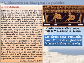 Cette fois, dit Athéna, je crois bien qu’à nous
deux, grand Achille, héros aimé de Zeus, nous
allons apporter une grande victoire aux Grecs.
Achille jette sa lance, mais Hector se baisse et
la lance se plante dans le sol. Athéna la prend
aussitôt et la rend à Achille sans être vue.
Hector jette alors sa lance et il atteint Achille
au milieu de son bouclier. Mais la lance est
rejetée bien loin et il n’en a plus d’autre !
Hector, alors, comprend et dit: « Hélas, point
de doute, les dieux m’appellent à la mort! A
cette heure, elle est là pour moi toute proche,
la cruelle mort. C’est donc là depuis
longtemps le bon plaisir de Zeus et d’Apollon,
eux qui naguère me protégeaient si volontiers.
Et voici maintenant le destin qui me tient. Eh
bien! Non, je ne veux pas mourir sans
gloire. » Il dit, tire son glaive et prend son
élan. Achille aussi bondit : il cherche des yeux
le point du cou où la vie se laisse détruire au
plus vite; c’est là qu’il pousse sa lance contre
Hector. Et cependant qu’Hector s’écroule dans
la poussière, le divin Achille triomphe.
HOMÈRE, L’Iliade, chant XXII
 