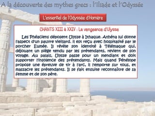 Les Phéaciens déposent Ulysse à Ithaque. Athéna lui donne
l'aspect d'un pauvre vieillard. il est reçu avec hospitalité par le
porcher Eumée. Il révèle son identité à Télémaque qui,
déjouant un piège tendu par les prétendants, revient de son
voyage. Au palais, Ulysse passe pour un mendiant et doit
supporter l'insolence des prétendants. Mais quand Pénélope
propose une épreuve de tir à l'arc, il l'emporte sur tous, et
massacre les prétendants. Il se fait ensuite reconnaître de sa
femme et de son père.
L'essentiel de l’Odyssée d’Homère
 