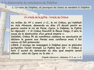 1. Le nom de Delphes, et pourquoi les Grecs se rendent à Delphes
Au milieu du VIe s. avant J.-C., le roi Crésus, qui habitait
en Asie Mineure, demanda au dieu s’il devait partir en
guerre contre le roi de Perse, Cyrus. A Delphes, la Pythie
lui répondit : « Si Crésus franchit le fleuve Halys, il sera la
cause de la destruction d’un grand empire ».
Satisfait, Crésus fit de nombreux cadeaux au sanctuaire et
déclara la guerre aux Perses avec confiance mais il fut
vaincu et fait prisonnier.
Libéré, il envoya ses messagers à Delphes pour se plaindre
qu’Apollon l’avait trompé. La Pythie leur dit : « Crésus a
tort. Il aurait du demander au dieu quel empire serait
détruit : celui de Cyrus ou le sien ».
D’après HÉRODOTE, Histoires, Ve S. av. J.-C.
 