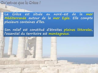 La Grèce est située au nord-est de la mer
Méditerranée autour de la mer Egée. Elle compte
plusieurs centaines d’îles.
Son relief est constitué d’étroites plaines littorales,
l’essentiel du territoire est montagneux.
 