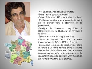 -Né: 15 juillet 1926 à El Jadiva (Maroc)
-Élevé a Rabat puis à Casablanca
-Départ à Paris en 1945 pour étudier la chimie.
-S’intéresse aussi à la neuropsychiatrie avant
de se tourner vers la littérature et le
journalisme.
-Enseigne la littérature maghrébine à
l’Université Laval de Québec et se consacre à
l’écriture.
-Écrivain marocain de langue française
-Décès le premier avril 2007 à Crest
(département de Drôme 826), en France)
-Connu pour son roman Le passé simple: décrit
la révolte d’un jeune homme entre la grande
bourgeoisie marocaine et ses abus de pouvoir
incarnés par son père, « le seigneur », et la
suprématie française dans un Maroc colonisé
qui restreint l’homme à ses origines.
 