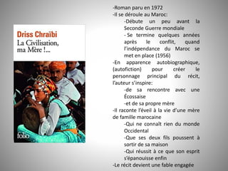 -Roman paru en 1972
-Il se déroule au Maroc:
-Débute un peu avant la
Seconde Guerre mondiale
- Se termine quelques années
après le conflit, quand
l’indépendance du Maroc se
met en place (1956)
-En apparence autobiographique,
(autofiction) pour créer le
personnage principal du récit,
l’auteur s’inspire:
-de sa rencontre avec une
Écossaise
-et de sa propre mère
-Il raconte l’éveil à la vie d’une mère
de famille marocaine
-Qui ne connaît rien du monde
Occidental
-Que ses deux fils poussent à
sortir de sa maison
-Qui réussit à ce que son esprit
s’épanouisse enfin
-Le récit devient une fable engagée
 