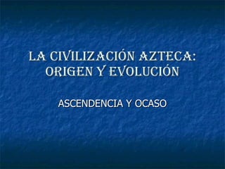 La civilización azteca: origen y evolución ASCENDENCIA Y OCASO 
