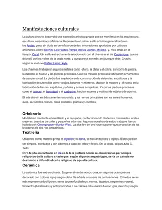 Manifestaciones culturales
La cultura chavín desarrolló una expresión artística propia que se manifestó en la arquitectura,
escultura, cerámica y orfebrería. Representa el primer estilo artístico generalizado en
los Andes, pero sin duda se beneficiaron de las innovaciones aportadas por culturas
anteriores, como Sechín, Las Haldas,Pampa de las Llamas-Moxeke, y, más atrás en el
tiempo, Caral. Un estilo estrechamente relacionado con el chavín es el de Cupisnique, que se
difundió por los valles de la costa norte, y que parece ser más antiguo que el de Chavín,
según lo sostuvo Rafael Larco Hoyle.
Los chavines trabajaron algunos metales como el oro, la plata y el cobre, así como la piedra,
la madera, el hueso y las piedras preciosas. Con los metales preciosos fabricaron ornamentos
de uso personal. La piedra fue empleada en la construcción de viviendas, esculturas y la
fabricación de utensilios como vasijas, batanes y morteros. Usaban la madera y el hueso en la
fabricación de lanzas, espátulas, puñales y armas arrojadizas. Y con las piedras preciosas
como el cuarzo, el lapislázuli y el azabache, hacían espejos y multitud de objetos de adorno.
El arte chavín es básicamente naturalista, y los temas principales son los seres humanos,
aves, serpientes, felinos, otros animales, plantas y conchas.
Orfebrería
Modelaban mediante el martillado y el repujado, confeccionando diademas, brazaletes, aretes,
orejeras, cuentas de collar y pequeños adornos. Algunas muestras de estos trabajos fueron
halladas en Chongoyape y Kuntur Wasi. La alta ley del oro hace suponer que procedían de los
lavaderos de los ríos amazónicos.
Textilería
Utilizando como materia prima el algodón y la lana, se hacían tapices y tejidos. Estos podían
ser simples, bordados y con adornos a base de orlas y flecos. En la costa, según Julio C.
Tello:
Otro tejido encontrado en Ica es la tela pintada donde se observan los personajes
religiosos de la cultura chavín que, según algunos arqueólogos, sería un catecismo
destinado a difundir el culto religioso de aquella cultura.
Cerámica
La cerámica fue extraordinaria. Es generalmente monocroma, en algunas ocasiones es
decorado con colores rojo y negro-plata. Se añade una serie de puntuaciones. Entre los seres
más representados figuran: seres zoomorfos (felinos, monos, lagartos, serpientes y aves),
fitomorfos (tubérculos) y antropomorfos. Los colores más usados fueron: gris, marrón y negro.
 