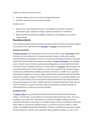 Existen dos clases de cerámica chavín:
 Cerámica utilitaria: para el uso común de la gente del pueblo.
 Cerámica ceremonial: para las prácticas rituales.
El estilo chavín: 7
 Época rocas. Cuyas características son: forma globular, base plana, asa estribo
terminando en pico, además de vasijas y tazones de hasta 50 cm de diámetro.
 Época ofrendas. En esta fase los golletes (cuellos) son más delgados y su forma es
acampanulada.
Esculturachavín.
Sus características generales es que fueron hechas de piedra (arte lítico) con énfasis religioso.
Las esculturas más relevantes son los monolitos, las estelas y las cabezas clavas.
El lanzón monolítico
El lanzón monolítico (que representa a un dios con el rostro fiero o según John Rowe al 'Dios
Sonriente') es una escultura de 5 m de altura que está clavado en medio de un espacio
reducido de forma cuadrangular, dentro de un crucero que está debajo de la tierra, en la parte
céntrica del Templo Antiguo del complejo arqueológico de Chavín de Huántar. Fue bautizado
como el «lanzón» por su forma de punta de proyectil gigantesca, aunque esta denominación
es errónea, pues en realidad se trata de un huanca (wanka en quechua) o piedra sagrada, de
primordial importancia en el culto religioso. La razón de su peculiar forma es todavía materia
de discusión; posiblemente fue tallado para simular la forma de un colmillo. En su superficie
está labrada la imagen de un dios con rasgos antropomorfos y zoomorfos (entre estos últimos
destacan los cabellos y cejas en forma de serpientes, la boca con dos grandes colmillos y las
manos con garras felinas). El ser antropomorfo representado lleva la mano derecha alzada y
la izquierda apoyada en el muslo. Posiblemente era la principal divinidad del Templo Viejo de
Chavín de Huántar y al parecer es similar al dios representado en la estela Raimondi (su
principal diferencia con ésta es que no lleva báculos).
El obelisco Tello
El obelisco Tello (en cuya superficie se halla labrada la representación de dos deidades
míticas, o en todo caso, un dios doble) es una escultura lítica de forma de prisma, de 2,52 m,
esculpido en las cuatro caras. Representa a una divinidad compleja, existiendo diversas
interpretaciones sobre su naturaleza: una «doble divinidad» o dios hermafrodita con cabeza de
felino (Tello); la unión de dos caimanes (Rowe); o un dios ave con boca de felino o «felino
volador», desdoblado lateralmente (Kauffmann). En toda su superficie se representan multitud
de otros elementos: hombres, aves, serpientes, felinos y plantas (calabaza, ají, maní, yuca,
 