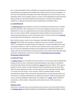 etc.). La fama del obelisco Tello es atribuible a la riqueza iconográfica chavín que contiene; se
trata de la figura iconográfica más compleja de los objetos chavines. Como ya señalamos, el
arte chavín es básicamente naturalista, y los temas principales son los seres humanos, aves,
serpientes, felinos, otros animales, plantas y conchas. Formas idealizadas de estos elementos
están cubiertas con abundantes elementos más pequeños, a menudo como sustitución
metafórica, en algunas secciones del cuerpo representado en el obelisco Tello.8
La estela Raimondi
La estela Raimondi (que representa a un dios con dos báculos en las manos) es un monolito
de granito pulido de 1,98 m de lado por 0,74 m de ancho, tallado en solo una de sus caras.
Representa a un dios con rasgos felínicos con los brazos extendidos sosteniendo en cada
mano una vara o báculo. Similar representación aparece también en otras esculturas de
culturas andinas posteriores, como la Tiahuanaco y Huari, al cual se conoce como Viracocha,
la «Divinidad de los dos Báculos» o «Dios de las Varas».
Este monolito recibe su nombre como homenaje al naturalista italiano Antonio
Raimondi (1824-1890), quien impulsó su traslado a Lima para su estudio y conservación
(1874). Fue exhibida en el antiguo Parque de la Exposición. Se salvó del pillaje de las tropas
de ocupación chilenas en 1881, al caerse al suelo mostrando solo su parte posterior, que es
lisa, por lo que los saqueadores pensaron que se trataba de una simple losa de piedra sin
ningún valor. Es por esta fortuita ocurrencia que el Perú pudo conservar esta valiosísima pieza
escultórica. Actualmente se conserva en el patio del Museo Nacional de Arqueología
Antropología e Historia del Perú.
La estela de Yauya
La estela de Yauya es un monolito en forma de prisma en una de cuyas caras se halla labrada
la figura de una ser mítico. Actualmente está quebrantada en cuatro partes. Su fragmento
principal fue descubierto cerca de la localidad de Yauya (Áncash) por Tello en 1919, quien lo
bautizó con dicho nombre. Los otros fragmentos fueron descubiertos entre los años 1960 y
1990. De estos fragmentos se infiere una idea cabal de la forma original del monolito. Medía
3 m de alto, 50 cm de ancho y 18 cm de grosor. Sobre sus relieves existen diversas
interpretaciones. Según Tello, se trata de la representación de una divinidad ictiomorfa o con
forma de pez; se basa principalmente en los diseños que parecen vértebras del espinazo de
un pez y escamas estilizadas. Según Rowe es la imagen de un caimán. Según Kauffmann
representa a un felino volador, interpretando como plumas lo que a Tello le parecieron
escamas.
Cabezas clavas
Cabeza clava. Las cabezas clavas son esculturas líticas que exornaban los muros de los templos chavines.
Las cabezas clavas son bultos escultóricos que representan a cabezas de deidades, hechas
 