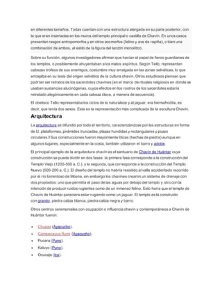 en diferentes tamaños. Todas cuentan con una estructura alargada en su parte posterior, con
la que eran insertadas en los muros del templo principal o castillo de Chavín. En unos casos
presentan rasgos antropomorfos y en otros zoomorfos (felino y ave de rapiña), o bien una
combinación de ambos, al estilo de la figura del lanzón monolítico.
Sobre su función, algunos investigadores afirman que hacían el papel de fieros guardianes de
los templos, o posiblemente ahuyentaban a los malos espíritus. Según Tello, representan
cabezas trofeos de sus enemigos, costumbre muy arraigada en las zonas selváticas, lo que
encajaba en su tesis del origen selvático de la cultura chavín. Otros estudiosos piensan que
podrían ser retratos de los sacerdotes chavines (en el marco de rituales religiosos en donde se
usaban sustancias alucinógenas, cuyos efectos en los rostros de los sacerdotes estaría
retratado alegóricamente en cada cabeza clava, a manera de secuencia).
El obelisco Tello representaba los ciclos de la naturaleza y al jaguar, era hermafrodita, es
decir, que tenía dos sexos. Esta es la representación más complicada de la escultura Chavín.
Arquitectura
La arquitectura se difundió por todo el territorio, caracterizándose por las estructuras en forma
de U, plataformas, pirámides truncadas, plazas hundidas y rectangulares y pozos
circulares.9 Sus construcciones fueron mayormente líticas (hechas de piedra) aunque en
algunos lugares, especialmente en la costa, también utilizaron el barro y adobe.
El principal ejemplo de la arquitectura chavín es el santuario de Chavín de Huántar cuya
construcción se puede dividir en dos fases: la primera fase corresponde a la construcción del
Templo Viejo (1200-500 a. C.), y la segunda, que corresponde a la construcción del Templo
Nuevo (500-200 a. C.). El diseño del templo no habría resistido al valle accidentado recorrido
por el río torrentoso de Mosna, sin embargo los chavines crearon un sistema de drenaje con
dos propósitos: uno que permitía el paso de las aguas por debajo del templo y otro con la
intención de producir ruidos rugientes como de un inmenso felino. Esto haría que el templo de
Chavín de Huántar pareciera estar rugiendo como un jaguar. El templo está construido
con granito, piedra caliza blanca, piedra caliza negra y barro.
Otros centros ceremoniales con ocupación o influencia chavín y contemporáneos a Chavin de
Huántar fueron:
 Chupas (Ayacucho).
 Campanayuq Rumi (Ayacucho).
 Pucara (Puno).
 Kaluyo (Puno).
 Ocucaje (Ica).
 