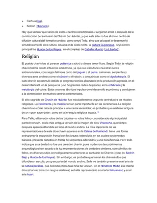 Carhua (Ica).
 Kotosh (Huánuco).
Hay que señalar que varios de estos «centros ceremoniales» surgieron antes o después de la
construcción del santuario de Chavín de Huántar, y que este sitio no fue el único centro de
difusión cultural del formativo andino, como creyó Tello, sino que tal papel lo desempeñó
simultáneamente otra cultura, situada en la costa norte, la cultura Cupisnique, cuyo centro
principal fue Huaca de los Reyes, en el complejo de Caballo Muerto (La Libertad).
Religión
El pueblo chavín fue al parecer politeísta y adoró a dioses terroríficos. Según Tello, la religión
chavín habría tenido influencia amazónica, ya que sus esculturas muestran seres
sobrenaturales, con rasgos felínicos como del jaguar o el puma, caimanes, serpientes y
diversas aves andinas como el cóndor y el halcón, o amazónicas como el águila harpía. El
culto chavín se estimuló debido al progreso técnico alcanzado en la producción agrícola, en el
desarrollo textil, en la pesquería (uso de grandes redes de pesca), en la orfebrería y la
metalurgia del cobre. Estos avances técnicos impulsaron el desarrollo económico y condujeron
a la construcción de muchos centros ceremoniales.
El sitio sagrado de Chavín de Huántar fue indudablemente un punto central para los rituales
religiosos. La vestimenta y la música tenían parte importante en las ceremonias. La religión
chavín tuvo como cabeza principal a una casta sacerdotal; es probable que existiese la figura
de un «gran sacerdote», como en la jerarquía religiosa incaica.10
Para Tello, el llamado «dios de los báculos» o «dios felino», considerado el principal del
panteón chavín, era la más antigua versión de la imagen de dios Viracocha, que tiempo
después aparece difundida en todo el mundo andino. La más imponente de las
representaciones de este dios chavín aparece en la Estela de Raimondi: tiene una forma
antropomorfa en posición frontal con los brazos extendidos en los cuales sostiene dos
báculos, presenta cabellos en forma de serpientes extendidos y una boca felínica. Pero todo
indica que esta deidad no fue una creación chavín, pues modernos descubrimientos
arqueológicos han sacado a la luz representaciones de deidades similares, con colmillos de
felino, en diversos sitios cronológicamente anteriores al santuario de Chavín (como en Sechín
Bajo y Huaca de los Reyes). Sin embargo, es probable que fueran los chavines los que
difundieron su culto por gran parte del mundo andino. Se le ve también presente en el arte de
la cultura paracas, que coincide con la fase final de Chavín. En el Horizonte Medio ese mismo
dios (o tal vez otro con rasgos similares) se halla representado en el arte tiahuanaco y en el
arte huari.
 