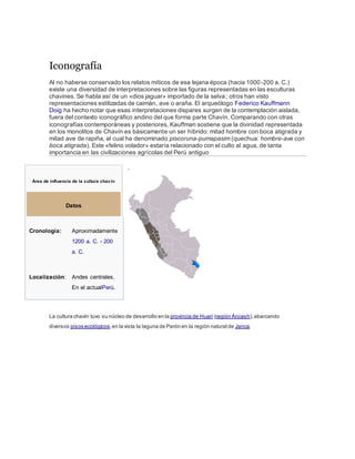 Iconografía
Al no haberse conservado los relatos míticos de esa lejana época (hacia 1000-200 a. C.)
existe una diversidad de interpretaciones sobre las figuras representadas en las esculturas
chavines. Se habla así de un «dios jaguar» importado de la selva; otros han visto
representaciones estilizadas de caimán, ave o araña. El arqueólogo Federico Kauffmann
Doig ha hecho notar que esas interpretaciones dispares surgen de la contemplación aislada,
fuera del contexto iconográfico andino del que forma parte Chavín. Comparando con otras
iconografías contemporáneas y posteriores, Kauffman sostiene que la divinidad representada
en los monolitos de Chavín es básicamente un ser híbrido: mitad hombre con boca atigrada y
mitad ave de rapiña, al cual ha denominado piscoruna-pumapasim (quechua: hombre-ave con
boca atigrada). Este «felino volador» estaría relacionado con el culto al agua, de tanta
importancia en las civilizaciones agrícolas del Perú antiguo
.
La cultura chavín tuvo su núcleo de desarrollo en la provincia de Huari (región Áncash),abarcando
diversos pisos ecológicos,en la vista la laguna de Parón en la región natural de Janca.
Área de influencia de la cultura chavín
Datos
Cronología: Aproximadamente
1200 a. C. - 200
a. C.
Localización: Andes centrales.
En el actualPerú.
 