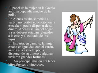 • El papel de la mujer en la Grecia
antigua dependía mucho de la
polis.
• En Atenas estaba sometida al
varón, no recibía educación en la
escuela ni podía disponer de su
dinero. Apenas salían del hogar
y sus deberes estaban relegados
a la casa y al cuidado de los
hijos.
• En Esparta, en cambio, la mujer
estaba en igualdad con el varón,
asistía a la escuela, podía
disponer de su dinero y algunas
tuvieron grandes fortunas.
 Su principal misión era tener
hijos fuertes y vigorosos.
 