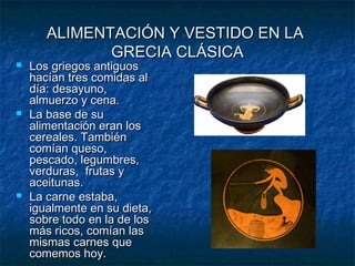 ALIMENTACIÓN Y VESTIDO EN LAALIMENTACIÓN Y VESTIDO EN LA
GRECIA CLÁSICAGRECIA CLÁSICA
 Los griegos antiguosLos griegos antiguos
hacían tres comidas alhacían tres comidas al
día: desayuno,día: desayuno,
almuerzo y cena.almuerzo y cena.
 La base de suLa base de su
alimentación eran losalimentación eran los
cereales. Tambiéncereales. También
comían queso,comían queso,
pescado, legumbres,pescado, legumbres,
verduras, frutas yverduras, frutas y
aceitunas.aceitunas.
 La carne estaba,La carne estaba,
igualmente en su dieta,igualmente en su dieta,
sobre todo en la de lossobre todo en la de los
más ricos, comían lasmás ricos, comían las
mismas carnes quemismas carnes que
comemos hoy.comemos hoy.
 