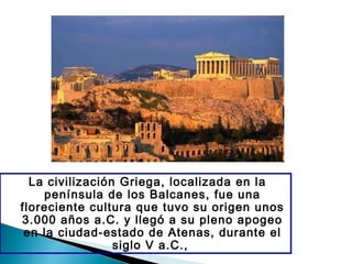 La civilización Griega, localizada en la
península de los Balcanes, fue una
floreciente cultura que tuvo su origen unos
3.000 años a.C. y llegó a su pleno apogeo
en la ciudad-estado de Atenas, durante el
siglo V a.C.,
 
