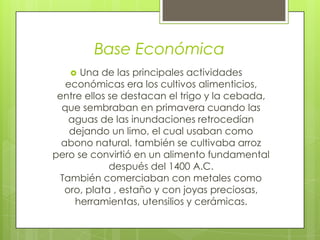  Una de las principales actividades
económicas era los cultivos alimenticios,
entre ellos se destacan el trigo y la cebada,
que sembraban en primavera cuando las
aguas de las inundaciones retrocedían
dejando un limo, el cual usaban como
abono natural. también se cultivaba arroz
pero se convirtió en un alimento fundamental
después del 1400 A.C.
También comerciaban con metales como
oro, plata , estaño y con joyas preciosas,
herramientas, utensilios y cerámicas.
Base Económica
 