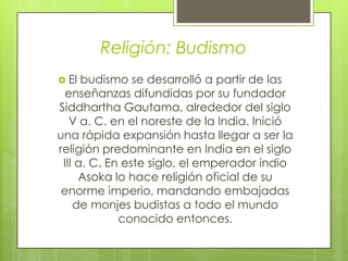 Religión: Budismo
 El budismo se desarrolló a partir de las
enseñanzas difundidas por su fundador
Siddhartha Gautama, alrededor del siglo
V a. C. en el noreste de la India. Inició
una rápida expansión hasta llegar a ser la
religión predominante en India en el siglo
III a. C. En este siglo, el emperador indio
Asoka lo hace religión oficial de su
enorme imperio, mandando embajadas
de monjes budistas a todo el mundo
conocido entonces.
 