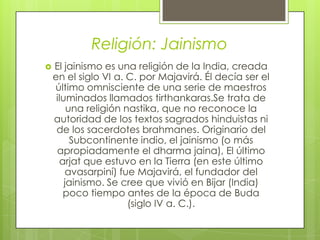 Religión: Jainismo
 El jainismo es una religión de la India, creada
en el siglo VI a. C. por Majavirá. Él decía ser el
último omnisciente de una serie de maestros
iluminados llamados tirthankaras.Se trata de
una religión nastika, que no reconoce la
autoridad de los textos sagrados hinduistas ni
de los sacerdotes brahmanes. Originario del
Subcontinente indio, el jainismo (o más
apropiadamente el dharma jaina), El último
arjat que estuvo en la Tierra (en este último
avasarpiní) fue Majavirá, el fundador del
jainismo. Se cree que vivió en Bijar (India)
poco tiempo antes de la época de Buda
(siglo IV a. C.).
 