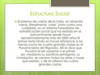Estructura Social
 El sistema de castas de la India, en sánscrito
varna, literalmente ‘color’ (visto como una
cualidad), es un sistema hereditario de
estratificación social que ha existido en el
subcontinente desde hace
aproximadamente más de 2500 años El
primer texto hindú en hacer referencia a los
varnas como las cuatro grandes clases es el
Purusha-sūkta del Rigveda. Allí se dice que
Purusha el ser supremo o el primer
ser, mediante su sacrificio primigenio, su
inmolación, se crearon todos los seres y cosas
que existen, y de él salieron las cuatro
grandes castas:
 