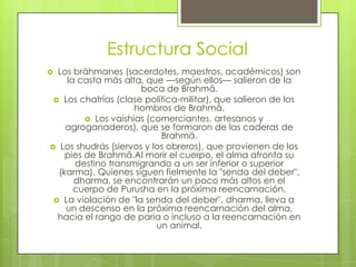 Estructura Social
 Los brāhmanes (sacerdotes, maestros, académicos) son
la casta más alta, que —según ellos— salieron de la
boca de Brahmā.
 Los chatrías (clase política-militar), que salieron de los
hombros de Brahmā.
 Los vaishias (comerciantes, artesanos y
agroganaderos), que se formaron de las caderas de
Brahmā.
 Los shudrás (siervos y los obreros), que provienen de los
pies de Brahmā.Al morir el cuerpo, el alma afronta su
destino transmigrando a un ser inferior o superior
(karma). Quienes siguen fielmente la "senda del deber",
dharma, se encontrarán un poco más altos en el
cuerpo de Purusha en la próxima reencarnación.
 La violación de "la senda del deber", dharma, lleva a
un descenso en la próxima reencarnación del alma,
hacia el rango de paria o incluso a la reencarnación en
un animal.
 