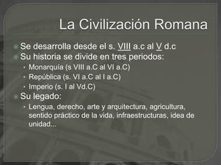 La Civilización RomanaSe desarrolla desde el s. VIIIa.c al Vd.cSu historia se divide en tres periodos:Monarquía (s VIII a.C al VI a.C)República (s. VI a.C al I a.C)Imperio (s. I al Vd.C)Su legado: Lengua, derecho, arte y arquitectura, agricultura, sentido práctico de la vida, infraestructuras, idea de unidad...