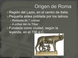 Origen de RomaRegión del Lazio, en el centro de Italia.Pequeña aldea poblada por los latinos.Rodeada de 7 colinasA orillas del río TíberFundada como ciudad, según la leyenda, en el 756 a.C.