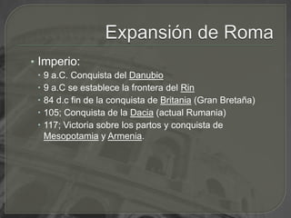 Expansión de RomaImperio:9 a.C. Conquista del Danubio9 a.C se establece la frontera del Rin84 d.c fin de la conquista de Britania (Gran Bretaña)105; Conquista de la Dacia (actual Rumania)117; Victoria sobre los partos y conquista de Mesopotamia y Armenia.