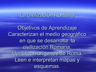 La civilización Romana

    Objetivos de Aprendizaje
Caracterizan el medio geográfico
     en que se desarrolla la
      civilización Romana.
 Identifican orígenes de Roma.
   Leen e interpretan mapas y
            esquemas.
 