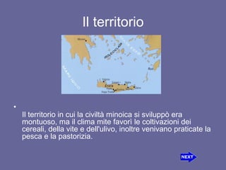 Il territorio Il territorio in cui la civiltà minoica si sviluppò era montuoso, ma il clima mite favorì le coltivazioni dei cereali, della vite e dell'ulivo, inoltre venivano praticate la pesca e la pastorizia. 