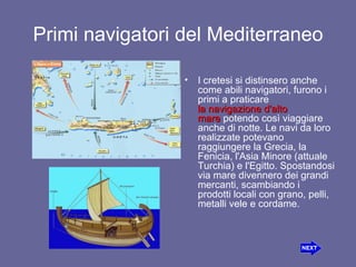 Primi navigatori del Mediterraneo I cretesi si distinsero anche come abili navigatori, furono i primi a praticare  lanavigazione d'alto   mare potendo così viaggiare anche di notte. Le navi da loro realizzate potevano raggiungere la Grecia, la Fenicia,l'Asia Minore (attuale Turchia) e l'Egitto. Spostandosi via mare divennero dei grandi mercanti, scambiando i prodotti locali con grano, pelli, metalli vele e cordame. 