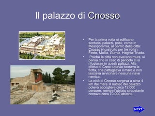 Il palazzo di  Cnosso Per la prima volta si edificano sontuosipalazzi, posti, come in Mesopotamia, al centro delle città:  Cnosso (ricostruito per tre volte), Festo, Mallia, Gurnia, Haghia-Triada. Poiché le città non avevano mura, si pensa che in caso di pericolo ci si rifugiasse in questi palazzi. Alla difesa di Creta tuttavia bastava la flotta, che pattugliava il mare e non lasciava avvicinare nessuna nave nemica. La città di Cnosso sorgeva a circa 4 km dal mare. Il nucleo del palazzo poteva accogliere circa 12.000 persone, mentre l'abitato circostante contava circa 70.000 abitanti. 