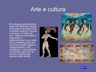 Arte e cultura Si sviluppa notevolmente l'arte con affreschi,dipinti, decorazioni di piante, fiori eanimali, scene di caccia e di pesca, lalotta col toro: nessun particolare è trascurato, a testimonianza di uno stile vivo e realistico che non si trova in quella egizia e mesopotamica, così maestosa e così solenne, consacrata agli dèi e ai sovrani anziché agli uomini e alle donne. 