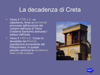 La decadenza di Creta Verso il  1700 a.C . un cataclisma, forse un  terremoto  provocato dall’eruzione del vulcano dell’isola di Thera (l’odierna Santorini) distrusse i palazzi dell’isola. Verso il  1450 a.C . Cosso fu devastata dai  Micenei , popolazione proveniente dal Peloponneso. In questo periodo comincia la  decadenza della civiltà cretese. 