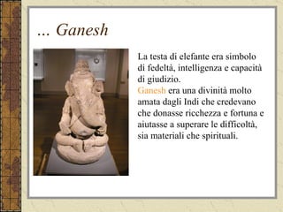 …  Ganesh La testa di elefante era simbolo di fedeltà, intelligenza e capacità di giudizio. Ganesh  era una divinità molto amata dagli Indi che credevano che donasse ricchezza e fortuna e aiutasse a superare le difficoltà, sia materiali che spirituali. 