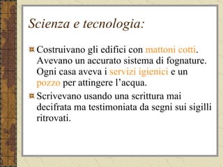 Scienza e tecnologia: Costruivano gli edifici con  mattoni cotti . Avevano un accurato sistema di fognature. Ogni casa aveva i  servizi igienici  e un  pozzo  per attingere l’acqua. Scrivevano usando una scrittura mai decifrata ma testimoniata da segni sui sigilli ritrovati. 
