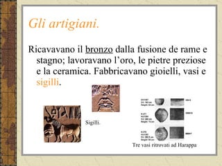 Gli artigiani. Ricavavano il  bronzo  dalla fusione de rame e stagno; lavoravano l’oro, le pietre preziose e la ceramica. Fabbricavano gioielli, vasi e  sigilli . Tre vasi ritrovati ad Harappa Sigilli. 