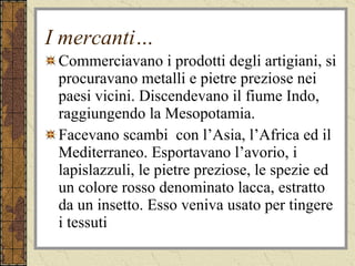 I mercanti… Commerciavano i prodotti degli artigiani, si procuravano metalli e pietre preziose nei paesi vicini. Discendevano il fiume Indo, raggiungendo la Mesopotamia. Facevano scambi  con l’Asia, l’Africa ed il Mediterraneo. Esportavano l’avorio, i lapislazzuli, le pietre preziose, le spezie ed un colore rosso denominato lacca, estratto da un insetto. Esso veniva usato per tingere i tessuti 