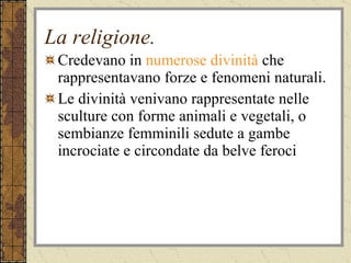 La religione. Credevano in  numerose divinità  che rappresentavano forze e fenomeni naturali. Le divinità venivano rappresentate nelle sculture con forme animali e vegetali, o sembianze femminili sedute a gambe incrociate e circondate da belve feroci 
