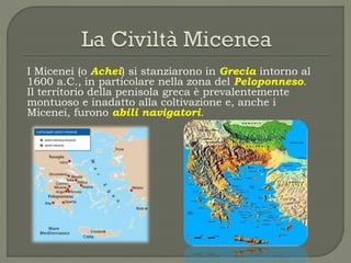 I Micenei (o Achei) si stanziarono in Grecia intorno al
1600 a.C., in particolare nella zona del Peloponneso.
Il territorio della penisola greca è prevalentemente
montuoso e inadatto alla coltivazione e, anche i
Micenei, furono abili navigatori.
 