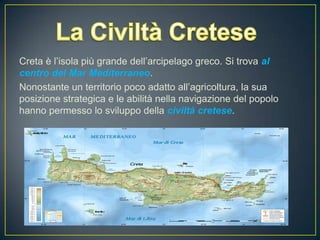 Creta è l’isola più grande dell’arcipelago greco. Si trova al
centro del Mar Mediterraneo.
Nonostante un territorio poco adatto all’agricoltura, la sua
posizione strategica e le abilità nella navigazione del popolo
hanno permesso lo sviluppo della civiltà cretese.
 