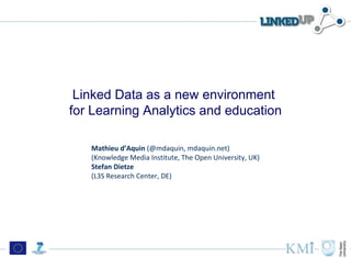 Linked Data as a new environment
for Learning Analytics and education

   Mathieu d’Aquin (@mdaquin, mdaquin.net)
   (Knowledge Media Institute, The Open University, UK)
   Stefan Dietze
   (L3S Research Center, DE)
 