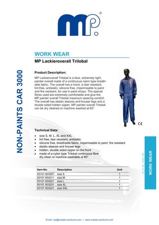 WORK WEAR
                      MP Lackieroverall Trilobal
NON-PAINTS CAR 3000




                      Product Description:
                      MP Lackieroverall Trilobal is a blue, extremely light,
                      painter overall made of a continuous nylon type breath-
                      able fabric. The overall has a hood, is tear resistant,
                      lint-free, antistatic, silicone free, impermeable to paint
                      and fire resistant, for use in paint shops. The special
                      fibres used are extremely comfortable and give the
                      MP painter overall Trilobal maximum wearing comfort.
                      The overall has elastic sleeves and trouser legs and a
                      double sided hidden zipper. MP painter overall Trilobal
                      can be dry cleaned or machine washed at 60°.




                      Technical Data:
                      •    size S, M, L, XL and XXL
                      •    lint free, tear resistant, antistatic
                      •    silicone free, breathable fabric, impermeable to paint, fire resistant
                      •    elastic sleeves and trouser legs
                      •    hidden, double sided zipper on the front                                                      WORK WEAR
                      •    made of a nylon type Trilobal continuous fibre
                                                                                                    PL 07-22 / W-W 030




                           dry clean or machine washable at 60°



                          Item-No.       Description                                      Unit
                          55101 503201   size S                                            1
                          55101 503211   size M                                            1
                          55101 503221   size L                                            1
                          55101 503231   size XL                                           1
                          55101 503241   size XXL                                          1




                                Email: mp@master-products.com • www.master-products.com
 