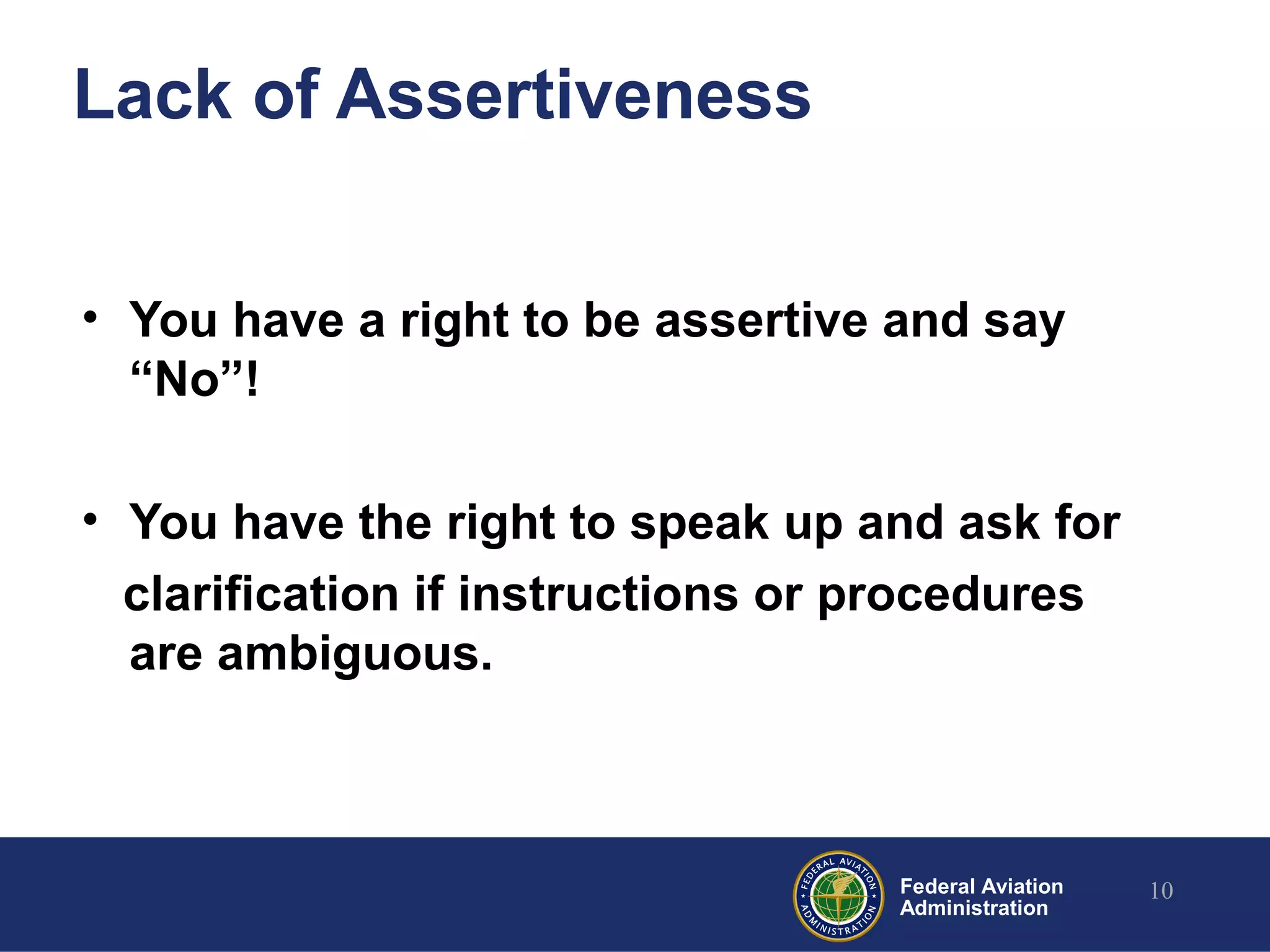 Federal Aviation
Administration
Lack of Assertiveness
• You have a right to be assertive and say
“No”!
• You have the right to speak up and ask for
clarification if instructions or procedures
are ambiguous.
10
 