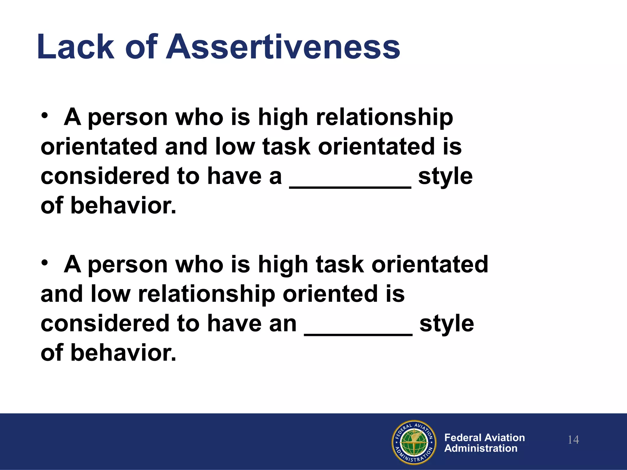 Federal Aviation
Administration
Lack of Assertiveness
• A person who is high relationship
orientated and low task orientated is
considered to have a _________ style
of behavior.
• A person who is high task orientated
and low relationship oriented is
considered to have an ________ style
of behavior.
14
 